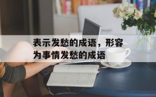 表示发愁的成语，形容为事情发愁的成语
