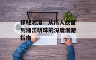 探秘湘潭：从伟人故里到湘江明珠的深度漫游指南