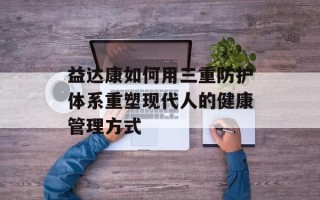益达康如何用三重防护体系重塑现代人的健康管理方式