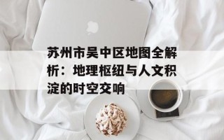 苏州市吴中区地图全解析：地理枢纽与人文积淀的时空交响