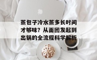 蒸包子冷水蒸多长时间才够味？从面团发起到出锅的全流程科学解析