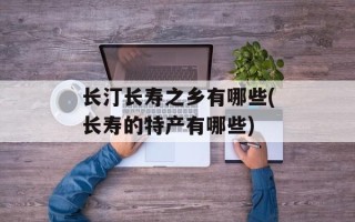 长汀长寿之乡有哪些(长寿的特产有哪些)