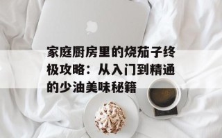 家庭厨房里的烧茄子终极攻略：从入门到精通的少油美味秘籍