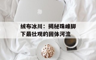 绒布冰川：揭秘珠峰脚下最壮观的固体河流