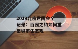 2019北京世园会全记录：百园之约如何重塑城市生态观