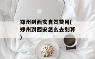 郑州到西安自驾费用(郑州到西安怎么去划算)