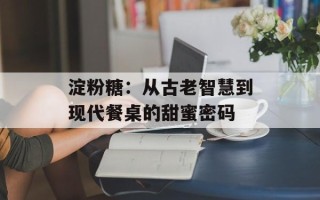 淀粉糖：从古老智慧到现代餐桌的甜蜜密码