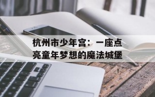 杭州市少年宫：一座点亮童年梦想的魔法城堡