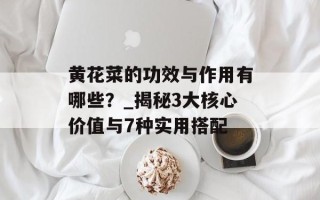 黄花菜的功效与作用有哪些？_揭秘3大核心价值与7种实用搭配