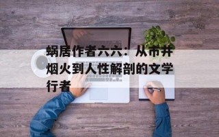 蜗居作者六六：从市井烟火到人性解剖的文学行者