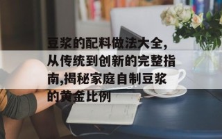 豆浆的配料做法大全,从传统到创新的完整指南,揭秘家庭自制豆浆的黄金比例