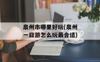泉州市哪里好玩(泉州一日游怎么玩最合适)