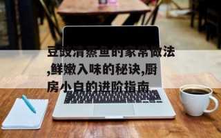 豆豉清蒸鱼的家常做法,鲜嫩入味的秘诀,厨房小白的进阶指南