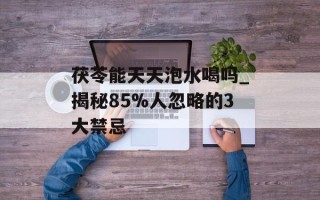 茯苓能天天泡水喝吗_揭秘85%人忽略的3大禁忌