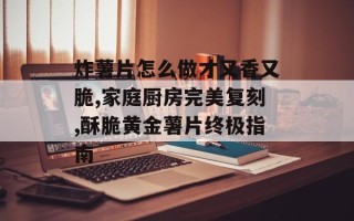 炸薯片怎么做才又香又脆,家庭厨房完美复刻,酥脆黄金薯片终极指南