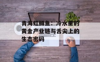 青海虹鳟鱼：冷水里的黄金产业链与舌尖上的生态密码