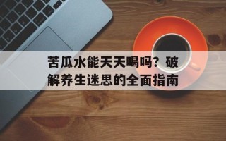 苦瓜水能天天喝吗？破解养生迷思的全面指南