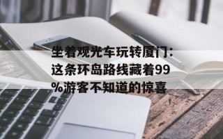 坐着观光车玩转厦门：这条环岛路线藏着99%游客不知道的惊喜