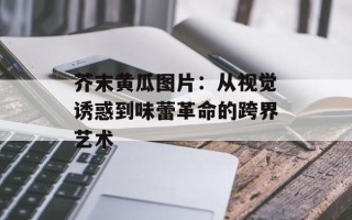 芥末黄瓜图片：从视觉诱惑到味蕾革命的跨界艺术