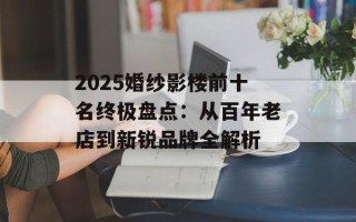 2025婚纱影楼前十名终极盘点：从百年老店到新锐品牌全解析