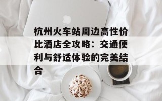 杭州火车站周边高性价比酒店全攻略：交通便利与舒适体验的完美结合