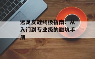 远足皮鞋终极指南：从入门到专业级的避坑手册