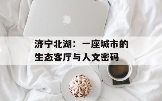 济宁北湖：一座城市的生态客厅与人文密码