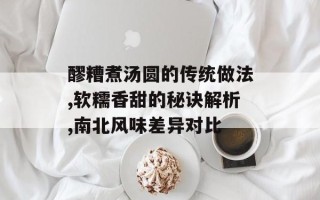 醪糟煮汤圆的传统做法,软糯香甜的秘诀解析,南北风味差异对比