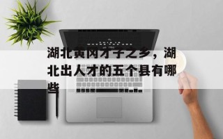 湖北黄冈才子之乡，湖北出人才的五个县有哪些