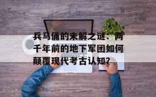 兵马俑的未解之谜：两千年前的地下军团如何颠覆现代考古认知？