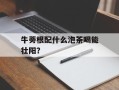 牛蒡根配什么泡茶喝能壮阳？