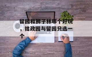 留园和狮子林哪个好玩，拙政园与留园只选一个