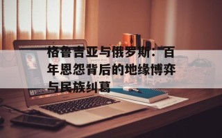 格鲁吉亚与俄罗斯：百年恩怨背后的地缘博弈与民族纠葛