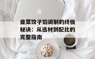 韭菜饺子馅调制的终极秘诀：从选材到配比的完整指南