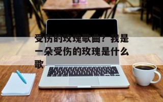 受伤的玫瑰歌曲？我是一朵受伤的玫瑰是什么歌