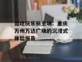 逛吃玩乐新主场：重庆万州万达广场的沉浸式体验报告