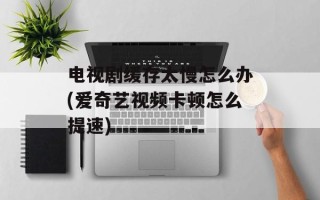 电视剧缓存太慢怎么办(爱奇艺视频卡顿怎么提速)
