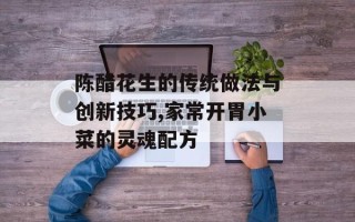 陈醋花生的传统做法与创新技巧,家常开胃小菜的灵魂配方