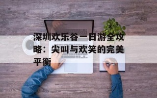 深圳欢乐谷一日游全攻略：尖叫与欢笑的完美平衡