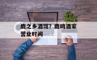 鹿之乡酒馆？鹿鸣酒家营业时间