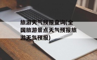 旅游天气预报查询(全国旅游景点天气预报旅游天气预报)