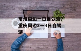 常州周边一日自驾游？重庆周边2一3日自驾游