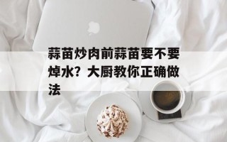 蒜苗炒肉前蒜苗要不要焯水？大厨教你正确做法