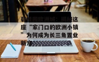 碧桂园欧洲城：揭秘这座“家门口的欧洲小镇”为何成为长三角置业新宠