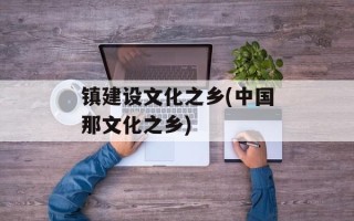 镇建设文化之乡(中国那文化之乡)