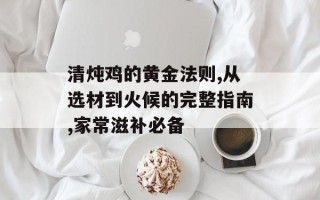 清炖鸡的黄金法则,从选材到火候的完整指南,家常滋补必备