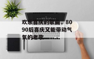 欢乐喜庆的歌曲，8090后喜庆又能带动气氛的老歌