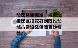 动迁补偿标准：如何让拆迁这把双刃剑既推动城市建设又保障百姓权益？