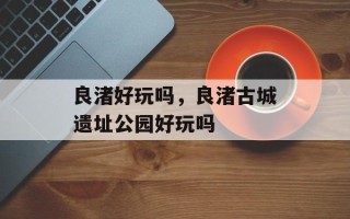 良渚好玩吗，良渚古城遗址公园好玩吗