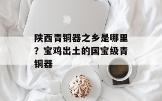 陕西青铜器之乡是哪里？宝鸡出土的国宝级青铜器